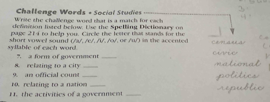 Challenge Words • Social Studies 
Write the challenge word that is a match for each 
definition listed below. Use the Spelling Dictionary on 
page 214 to help you. Circle the letter that stands for the 
short vowel sound (/a/, /e/, /i/, /o/, or /u/) in the accented 
syllable of each word. 
7. a form of government_ 
8. relating to a city_ 
9. an official count_ 
10. relating to a nation_ 
11. the activities of a government_