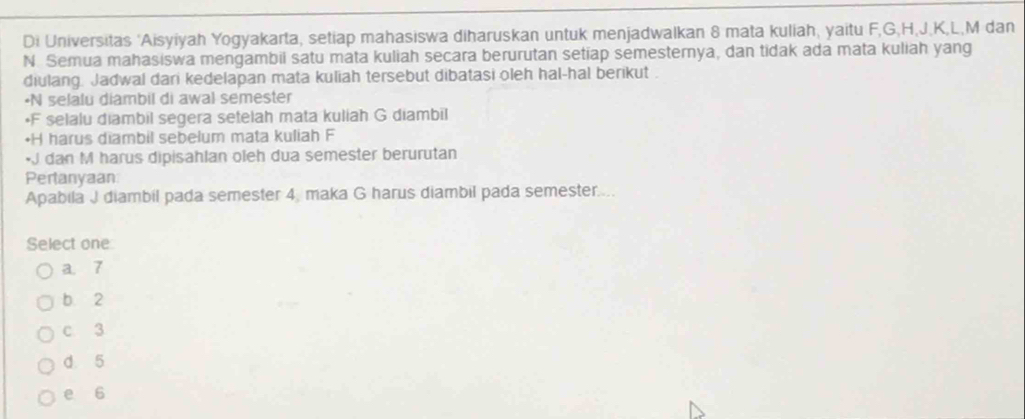 Di Universitas 'Aisyiyah Yogyakarta, setiap mahasiswa diharuskan untuk menjadwalkan 8 mata kuliah, yaitu F, G, H, J, K, L, M dan
N. Semua mahasiswa mengambil satu mata kuliah secara berurutan setiap semesternya, dan tidak ada mata kuliah yang
diulang. Jadwal dari kedelapan mata kuliah tersebut dibatasi oleh hal-hal berikut .
•N selalu diambil di awal semester
* F selalu diambil segera setelah mata kuliah G diambil
• H harus diambil sebelum mata kuliah F
• J dan M harus dipisahlan oleh dua semester berurutan
Pertanyaan
Apabila J diambil pada semester 4, maka G harus diambil pada semester....
Select one
a. 7
b 2
c 3
d 5
e 6