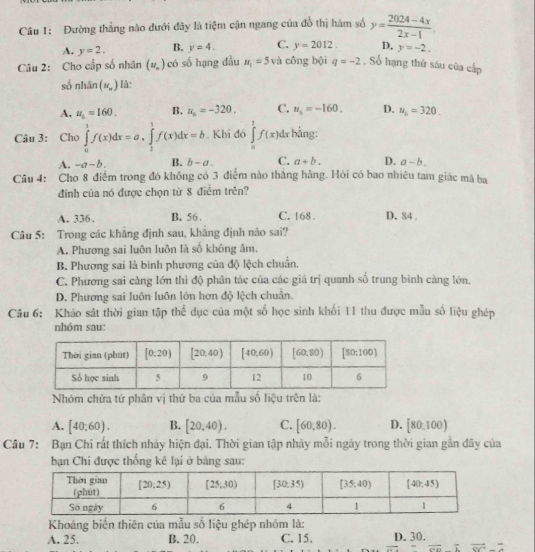 Đường thắng nào dưới đây là tiệm cận ngang của đồ thị hàm số y= (2024-4x)/2x-1 .
A. y=2.
C.
B. y=4. y=2012. D. y=-2.
Câu 2: Cho cấp số nhân (u_n) có số hạng đầu u_1=5v l công bội q=-2 , Số hạng thứ sáu của cấp
số nhhat an(u_n) là:
B.
A. u_6=160. u_6=-320. C. u_6=-160. D. u_6=320.
Câu 3: Cho ∈tlimits _0^(1f(x)dx=a,∈tlimits _1^1f(x)dx=b. Khi đó ∈tlimits _0^1f(x)dx bảng:
A. -a-b. B. b-a. C. a+b. D. a-b.
Câu 4: Cho 8 điểm trong đó không có 3 điểm nào thắng hàng. Hỏi có bao nhiêu tam giác mã ba
đnh của nó được chọn từ 8 điểm trên?
A. 336. B. 56 . C. 168 . D. 84 .
Câu 5: Trong các khẳng định sau, khẳng định nào sai?
A. Phương sai luôn luôn là số không âm.
B. Phương sai là bình phương của độ lệch chuẩn.
C. Phương sai càng lớn thì độ phân tác của các giá trị quanh số trung bình càng lớn.
D. Phương sai luôn luôn lớn hơn độ lệch chuẩn.
Câu 6: Khảo sát thời gian tập thể dục của một số học sinh khối 11 thu được mẫu số liệu ghép
nhóm sau:
Nhóm chứa tứ phân vị thứ ba của mẫu số liệu trên là:
A. [40;60). B. [20,40). C. [60,80). D. [80,100)
Câu 7: Bạn Chi rất thích nhảy hiện đại. Thời gian tập nhảy mỗi ngày trong thời gian gần đây của
ban Chi được thống kê lại ở bảng sau:
Khoáng biến thiên của mẫu số liệu ghép nhóm là:
A. 25. B. 20. C. 15. D. 30.
overline GO)overline L overline SC