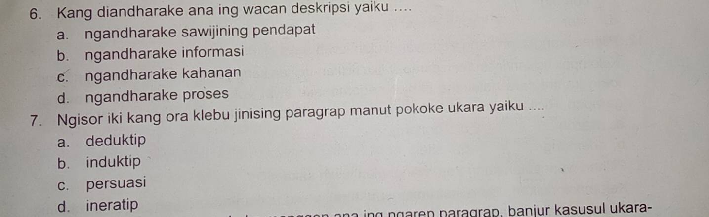 Kang diandharake ana ing wacan deskripsi yaiku …
a. ngandharake sawijining pendapat
b. ngandharake informasi
c. ngandharake kahanan
d. ngandharake proses
7. Ngisor iki kang ora klebu jinising paragrap manut pokoke ukara yaiku ....
a. deduktip
b. induktip
c. persuasi
d. ineratip
n a ing ngaren paragrap, banjur kasusul ukara-