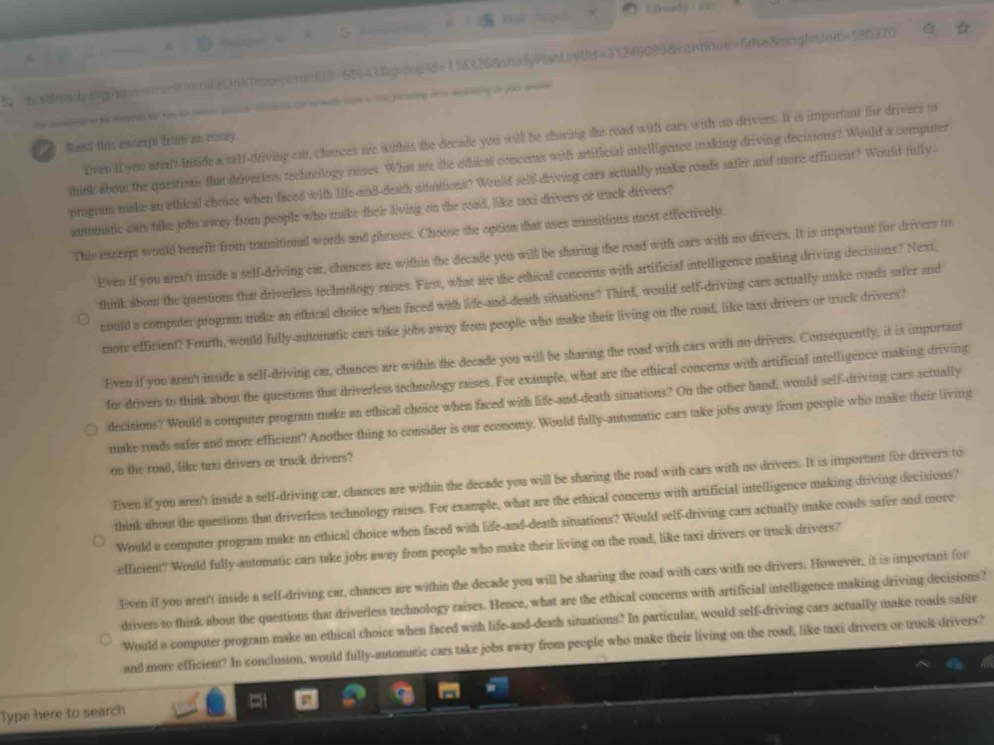 Enety
=== L e = WaeUwUd=312460938asntnue=GBeingl=Unt=580370
             
                    
Rest this escerpt ftim an assey Dven if you ar't inside a self-driving car, chances me withts the decade you will be sharing the road with ears with no drivers. It is important for drivers u
think about the questions that driverless technology rases. What are the edhical concens with artificial intelligence making driving decisions? Would a computer
progrum make an ethical choice when faced with life-and-death simtions? Would self-driving cars actually make roads safer and more efficient? Would fully-
amatic cats take jobs away from people who mike their living on the road, like uni drivers or truck drivers?
This encerpt would benefit from transitional words and phrises. Choose the option tat uses mansitions most effectively.
Even if you aren't inside a self-driving car, chances are within the decade you will be sharing the road with cars with no drivers. It is important for drivers to
think about the questions that driverless technology raises. First, what are the ethical concerus with artificial intelligence making driving decisions? Next
could a compuler program make an ethical choice when faced with life and death simations? Third, would self-driving cars actually make roads safer and
more efficient? Fourth, would fully-automstic cars take jobs away from people who make their living on the road, like taxi drivers or truck drivers?
Even if you aren't inside a self-driving car, chances are within the decade you will be sharing the road with cars with no drivers. Consequently, it is important
for drivers to think about the questions tha driverless technology raises. For example, what are the ethical concerus with artificial intelligence making driving
decisions? Would a computer program make an ethical choice when faced with life-and-death situations? On the other hand, would self-driving cars actually
mike roads safer and more efficient? Another thing to consider is our economy. Would fully-automatic cars take jobs away from people who make their living
on the road, like tixi drivers or truck drivers?
Even if you aren't inside a self-driving car, chances are within the decade you will be sharing the road with cars with no drivers. It is important for drivers to
think about the questions that driverless technology raises. For example, what are the ethical concerns with artificial intelligence making driving decisions?
Would a computer program make an ethical choice when faced with life-and-death situations? Would self-driving cars actually make roads safer and more
efficient? Would fully-automatic cars take jobs away from people who make their living on the road, like taxi drivers or truck drivers?
Even if you aren't inside a self-driving car, chances are within the decade you will be sharing the road with cars with no drivers. However, it is important for
drivers to think about the questions that driverless technology raises. Hence, what are the ethical concerns with artificial intelligence making driving decisions?
Would a computer program make an ethical choice when faced with life-and-death situations? In particular, would self-driving cars actually make roads safer
and more efficient? In conclusion, would fully-automatic cars take jobs away from people who make their living on the road, like taxi drivers or truck drivers?
Type here to search