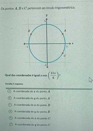 Os pontos A, B e C pertencem ao círculo trigonométrico.
Qual das coordenadas é igual a sen ( 11π /6 )
Escolha 1 resposta;
^ A coordenada de æ do ponto A
B A coordenada de y do ponto A
A coordenada de 2 do ponto B
D A coordenada de y do ponto B
A coordenada de 2 do ponto C
D A coordenada de y do ponto C