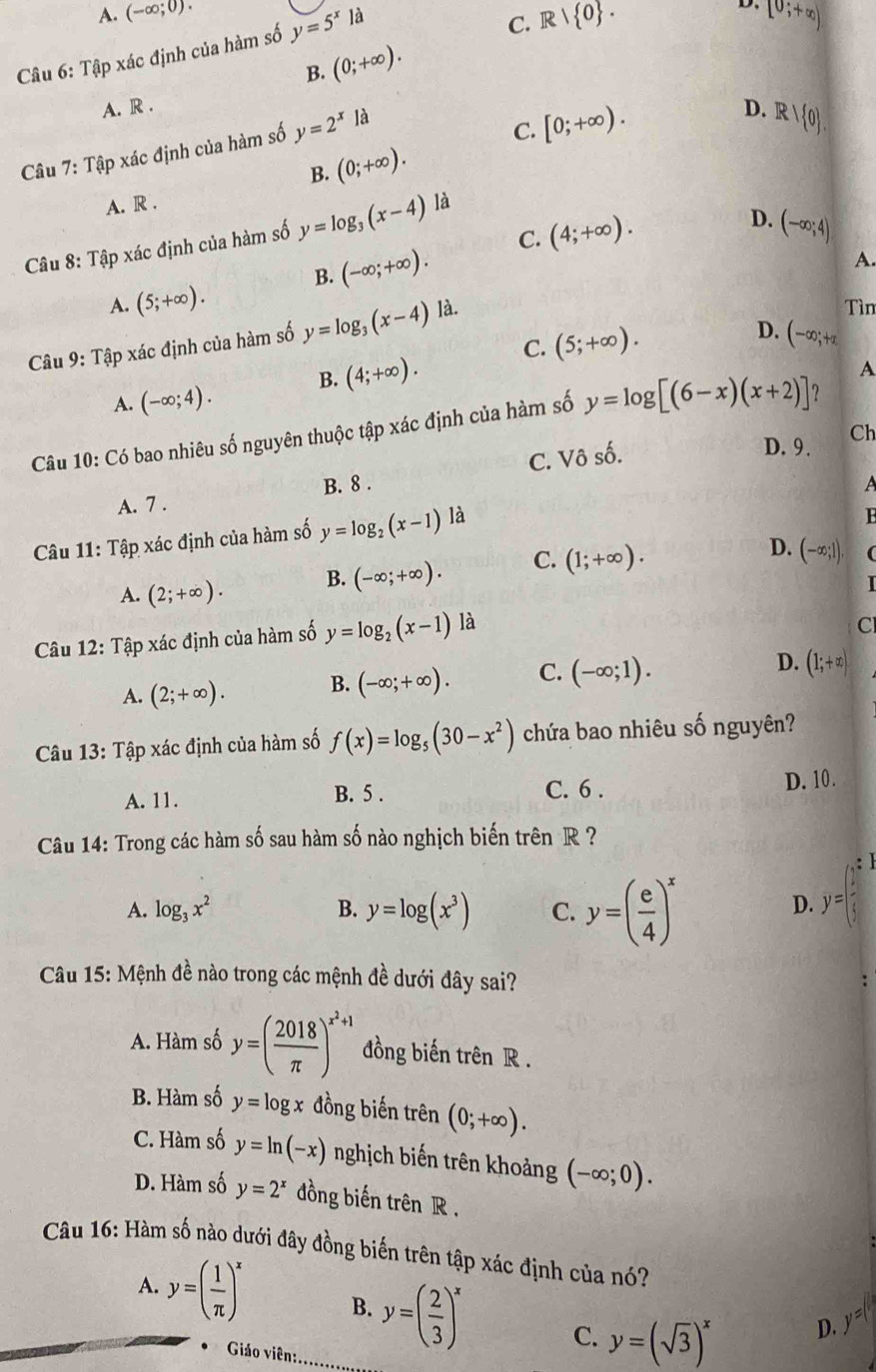 A. (-∈fty ;0).
Câu 6: Tập xác định của hàm số y=5^xla
C. R| 0 .
D. [0;+∈fty )
B. (0;+∈fty ).
A. R . D. Rvee  0 .
Câu 7: Tập xác định của hàm số y=2^x| 9
C. [0;+∈fty ).
B. (0;+∈fty ).
A. R .
C. (4;+∈fty ). D. (-∈fty ;4)
Cu 8: Tập xác định của hàm số y=log _3(x-4) là
B. (-∈fty ;+∈fty ).
A.
A. (5;+∈fty ). Tìn
D. (-∈fty ;+a
Câu 9: Tập xác định của hàm số y=log _3(x-4) là.
B. (4;+∈fty ). C. (5;+∈fty ).
A
A. (-∈fty ;4).
Câu 10: Có bao nhiêu số nguyên thuộc tập xác định của hàm số y=log [(6-x)(x+2)] ?
A. 7 . B. 8 . C. Vô số.
D. 9. Ch
Câu 11: Tập xác định của hàm số y=log _2(x-1)la
A. (2;+∈fty ). B. (-∈fty ;+∈fty ). C. (1;+∈fty ).
D. (-∈fty ;]) (
I
Câu 12: Tập xác định của hàm số y=log _2(x-1) là
C
A. (2;+∈fty ). B. (-∈fty ;+∈fty ). C. (-∈fty ;1). D. (1;+∈fty )
Câu 13: Tập xác định của hàm số f(x)=log _5(30-x^2) chứa bao nhiêu số nguyên?
C. 6 .
A. 11. B. 5 . D. 10.
Câu 14: Trong các hàm số sau hàm số nào nghịch biến trên R ?
:
A. log _3x^2 B. y=log (x^3) C. y=( e/4 )^x
D. y=|
Câu 15: Mệnh đề nào trong các mệnh đề dưới đây sai?
A. Hàm số y=( 2018/π  )^x^2+1 đồng biến trên R .
B. Hàm số y=log x đồng biến trên (0;+∈fty ).
C. Hàm số y=ln (-x) nghịch biến trên khoảng (-∈fty ;0).
D. Hàm số y=2^x đồng biến trên R .
Câu 16: Hàm số nào dưới đây đồng biến trên tập xác định của nó?
A. y=( 1/π  )^x B. y=( 2/3 )^x C. y=(sqrt(3))^x
D. y=(
Giáo viên: