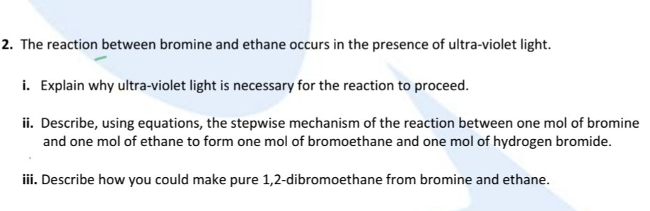 The reaction between bromine and ethane occurs in the presence of ultra-violet light. 
i. Explain why ultra-violet light is necessary for the reaction to proceed. 
ii. Describe, using equations, the stepwise mechanism of the reaction between one mol of bromine 
and one mol of ethane to form one mol of bromoethane and one mol of hydrogen bromide. 
iii. Describe how you could make pure 1,2 -dibromoethane from bromine and ethane.