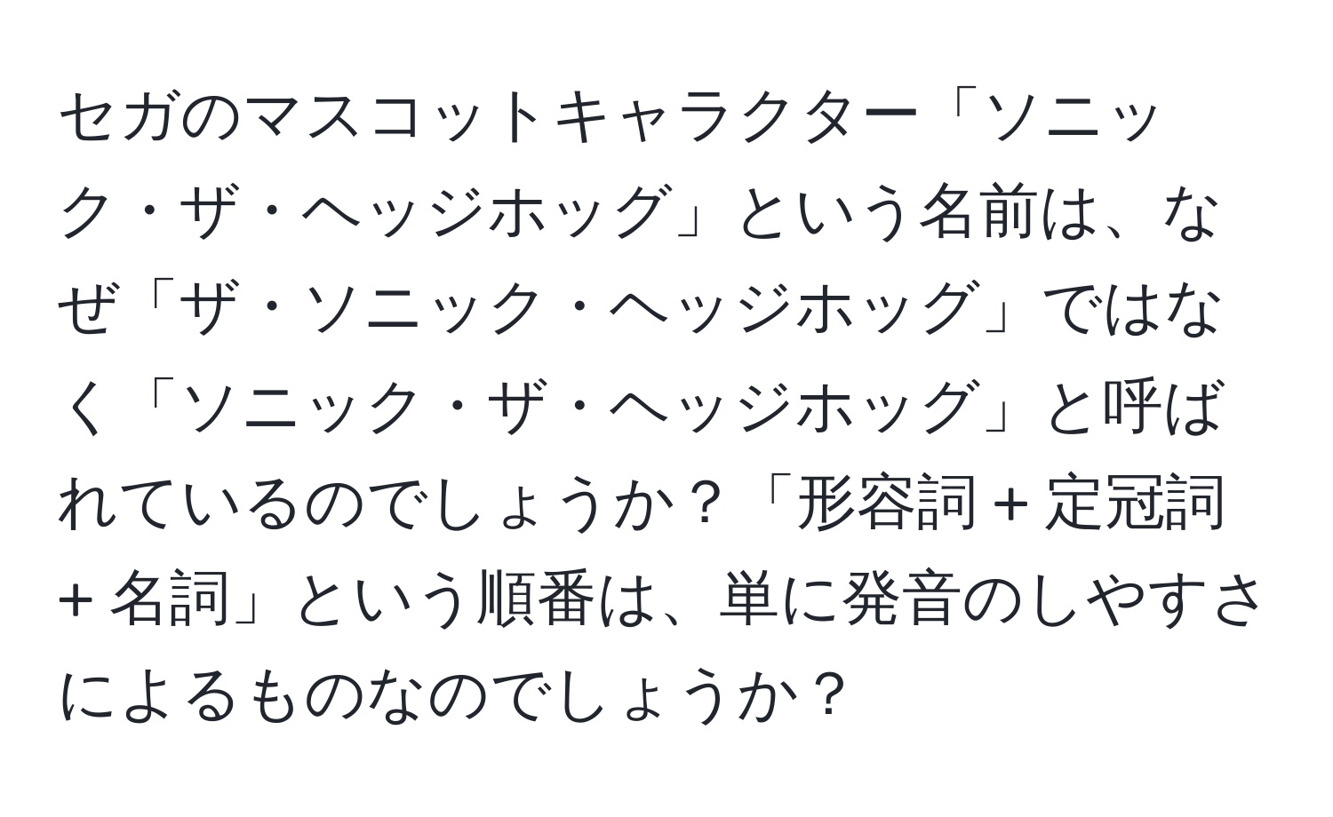 セガのマスコットキャラクター「ソニック・ザ・ヘッジホッグ」という名前は、なぜ「ザ・ソニック・ヘッジホッグ」ではなく「ソニック・ザ・ヘッジホッグ」と呼ばれているのでしょうか？「形容詞 + 定冠詞 + 名詞」という順番は、単に発音のしやすさによるものなのでしょうか？