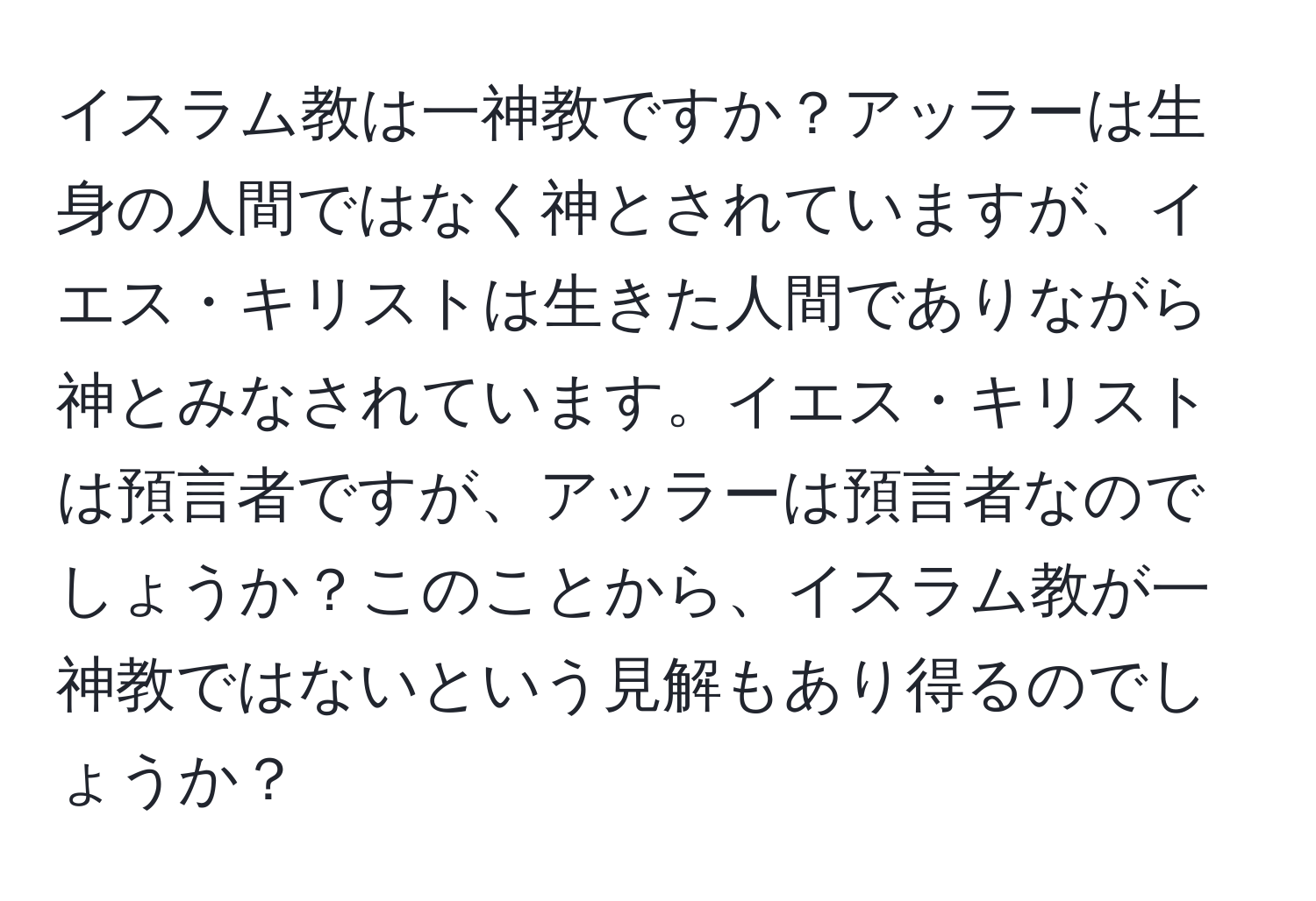 イスラム教は一神教ですか？アッラーは生身の人間ではなく神とされていますが、イエス・キリストは生きた人間でありながら神とみなされています。イエス・キリストは預言者ですが、アッラーは預言者なのでしょうか？このことから、イスラム教が一神教ではないという見解もあり得るのでしょうか？