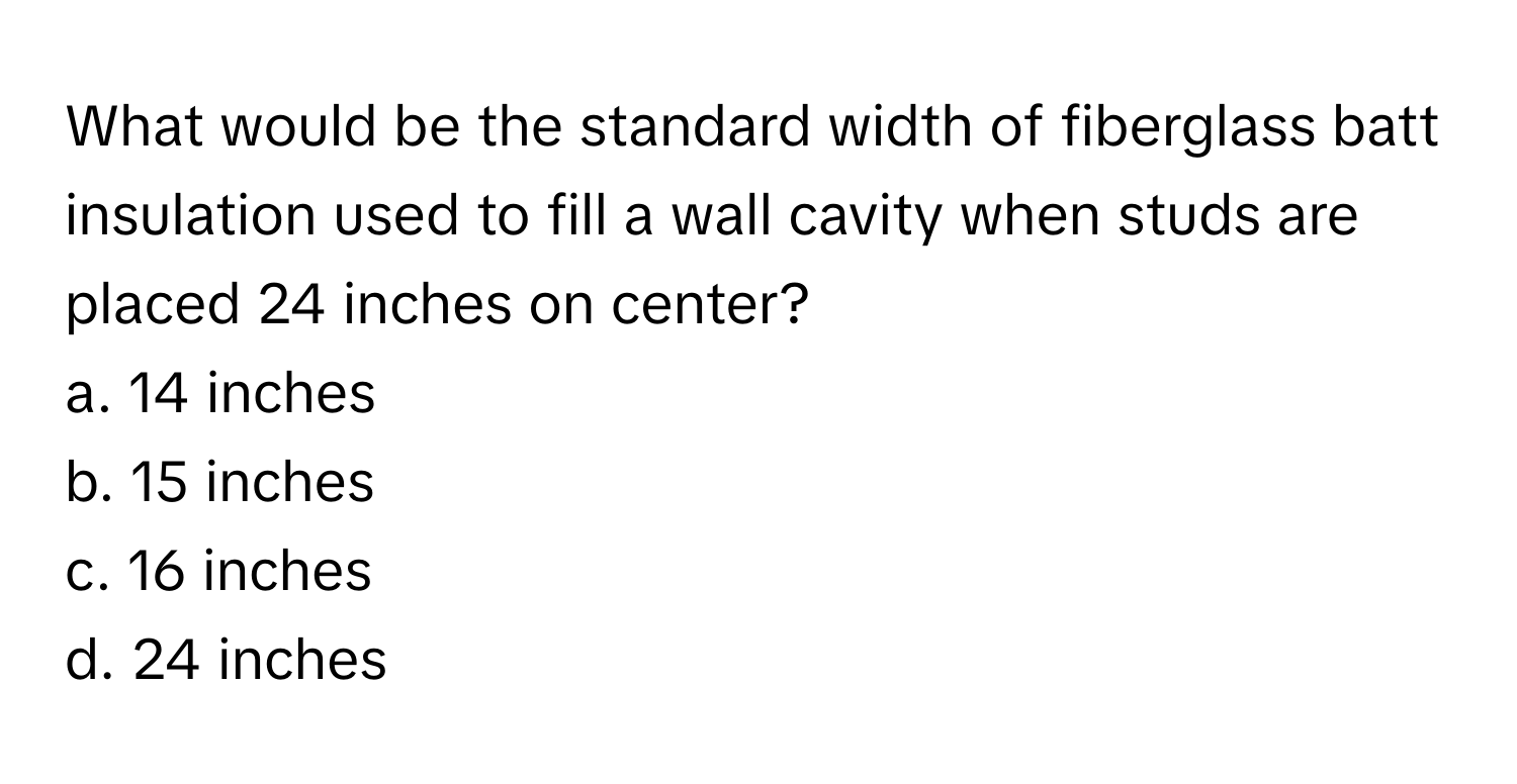 What would be the standard width of fiberglass batt insulation used to fill a wall cavity when studs are placed 24 inches on center?

a. 14 inches
b. 15 inches
c. 16 inches
d. 24 inches