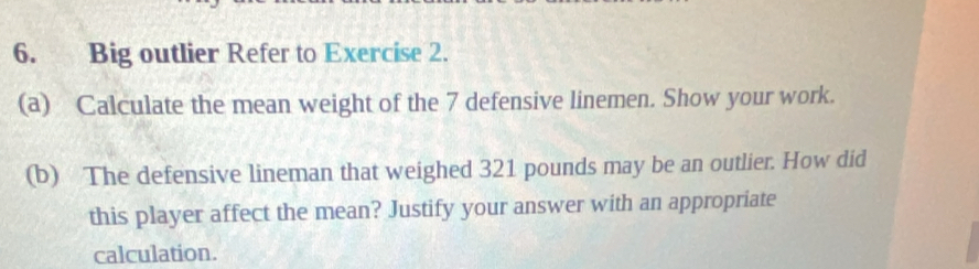 Big outlier Refer to Exercise 2. 
(a) Calculate the mean weight of the 7 defensive linemen. Show your work. 
(b) The defensive lineman that weighed 321 pounds may be an outlier. How did 
this player affect the mean? Justify your answer with an appropriate 
calculation.