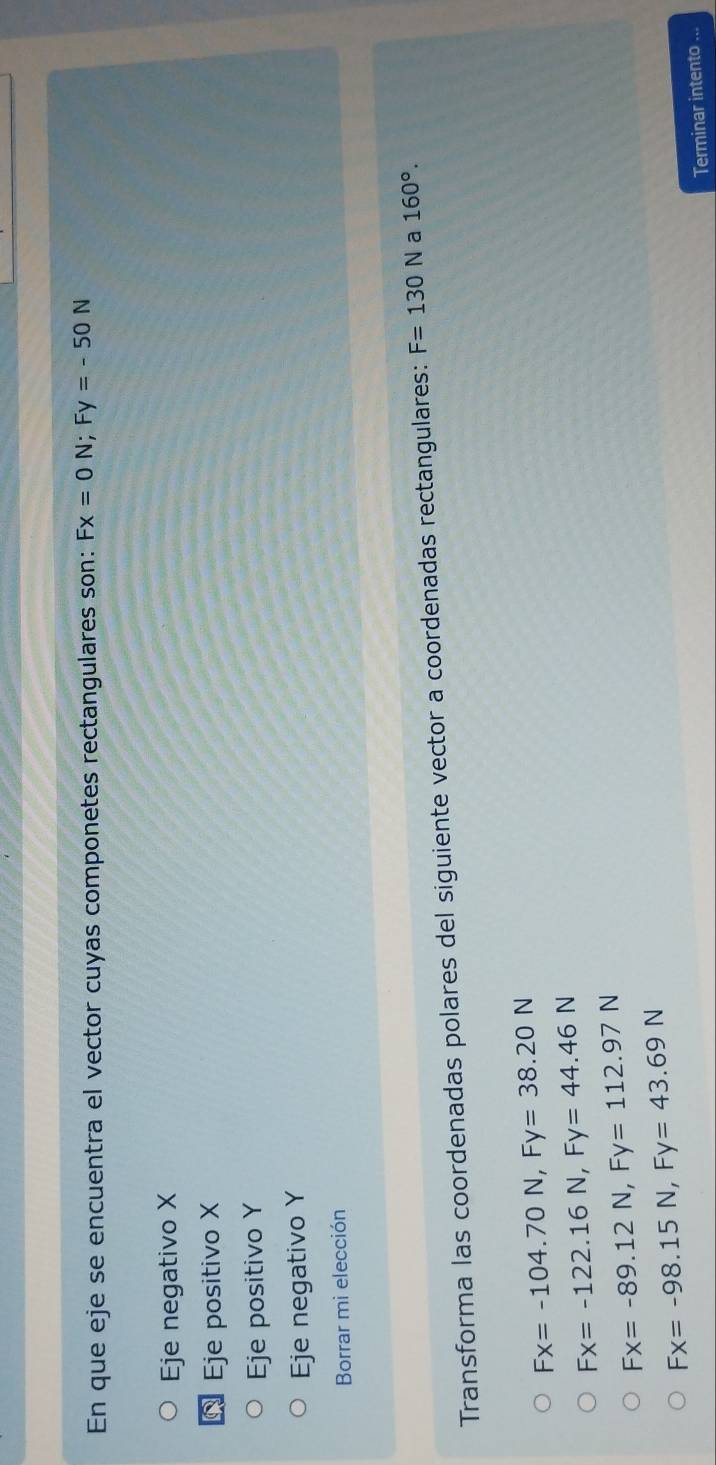 En que eje se encuentra el vector cuyas componetes rectangulares son: Fx=0N; Fy=-50N
Eje negativo X
Eje positivo X
Eje positivo Y
Eje negativo Y
Borrar mi elección
Transforma las coordenadas polares del siguiente vector a coordenadas rectangulares: F=130N a 160°.
Fx=-104.70N, Fy=38.20N
Fx=-122.16N, Fy=44.46N
Fx=-89.12N, Fy=112.97N
Fx=-98.15N, Fy=43.69N
Terminar intento ...