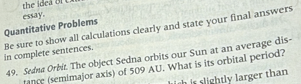 the idea or ex 
essay. 
Quantitative Problems 
Be sure to show all calculations clearly and state your final answers 
in complete sentences. 
49. Sedna Orbit. The object Sedna orbits our Sun at an average dis- 
fance (semimajor axis) of 509 AU. What is its orbital period? 
ich is slightly larger than