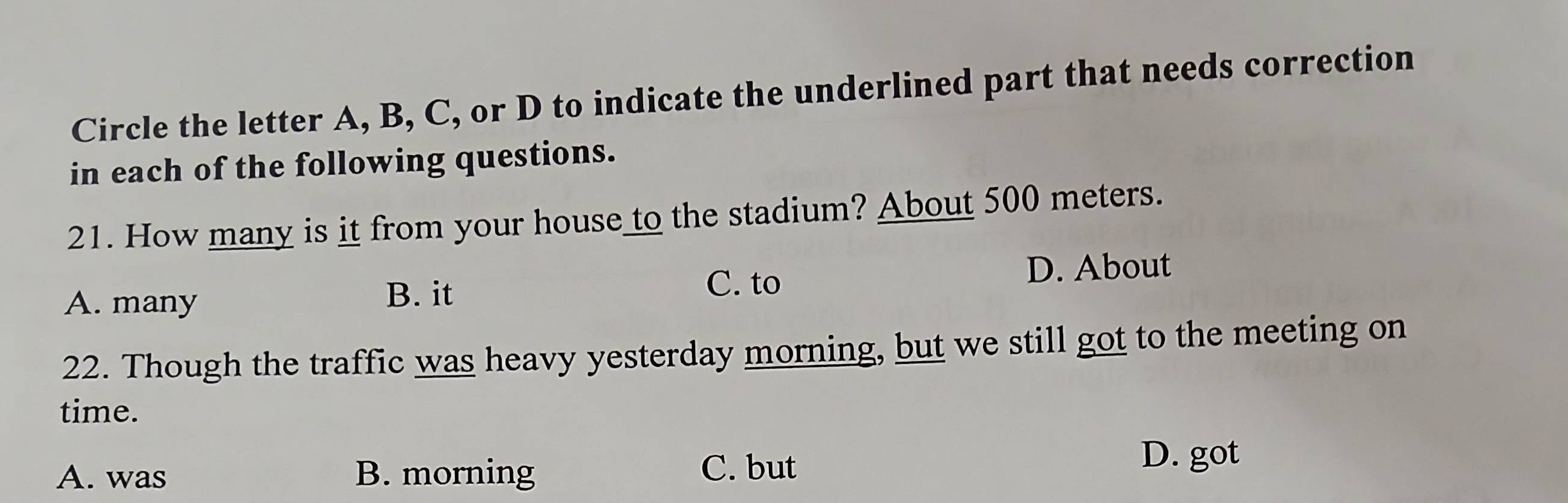 Circle the letter A, B, C, or D to indicate the underlined part that needs correction
in each of the following questions.
21. How many is it from your house to the stadium? About 500 meters.
A. many
B. it C. to D. About
22. Though the traffic was heavy yesterday morning, but we still got to the meeting on
time.
A. was B. morning C. but D. got