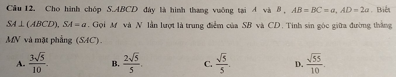 Cho hình chóp S. ABCD đáy là hình thang vuông tại A và B , AB=BC=a, AD=2a. Biết
SA⊥ (ABCD), SA=a. Gọi M và N lần lượt là trung điểm của SB và CD. Tính sin góc giữa đường thăng
MN và mặt phẳng (SAC).
A.  3sqrt(5)/10 .  2sqrt(5)/5 .  sqrt(5)/5 .  sqrt(55)/10 . 
B.
C.
D.