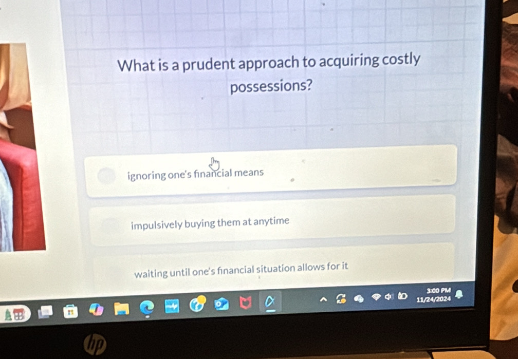 What is a prudent approach to acquiring costly
possessions?
ignoring one's financial means
impulsively buying them at anytime
waiting until one's fnancial situation allows for it
3:00 PM
11/24/2024