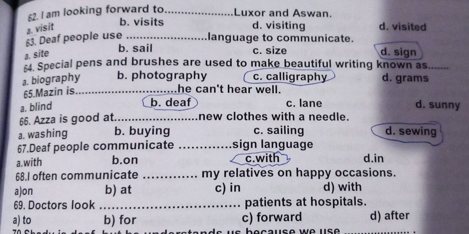 am looking forward to_
Luxor and Aswan.
b. visits d. visiting
a. visit d. visited
63. Deaf people use _language to communicate.
a. site
b. sail c. size d. sign
64. Special pens and brushes are used to make beautiful writing known as_
b. photography c. calligraphy
a. biography d. grams
65.Mazin is_
he can't hear well.
b. deaf c. lane
a. blind d. sunny
66. Azza is good at_
new clothes with a needle.
a. washing
b. buying c. sailing d. sewing
67.Deaf people communicate ._ sign language
a.with b.on c.with d.in
68.I often communicate _my relatives on happy occasions.
a)on b) at c) in d) with
69. Doctors look _patients at hospitals.
a) to b) for c) forward d) after
s b e c aus e w e u s ._