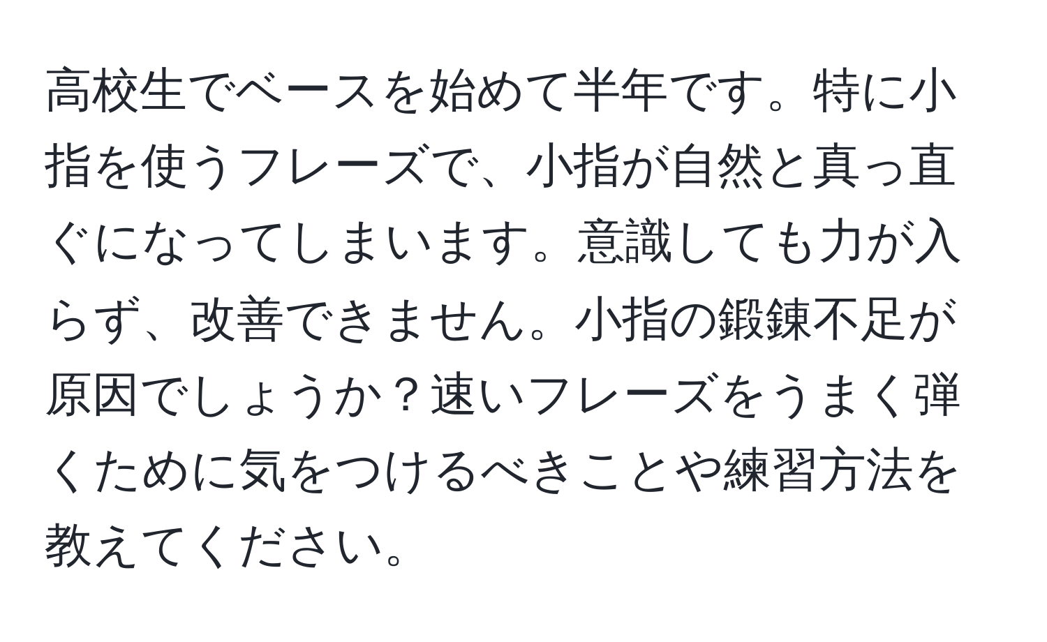 高校生でベースを始めて半年です。特に小指を使うフレーズで、小指が自然と真っ直ぐになってしまいます。意識しても力が入らず、改善できません。小指の鍛錬不足が原因でしょうか？速いフレーズをうまく弾くために気をつけるべきことや練習方法を教えてください。