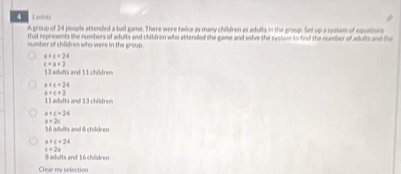 A group of 24 people attended a ball game. There were twice as many children as adults in the group. Set up a system of equations
that represents the numbers of adults and children who attended the game and solve the system to find the number of adults and the
number of children who were in the group.
a+c=24
c=a+2
13 adults and 11 children
a+c=24
a=c+2
11 adults and 13 children
a+c=24
a=2c
16 adults and 8 children
a+c=24
c=2a
8 adults and 16 children
Clear my selection