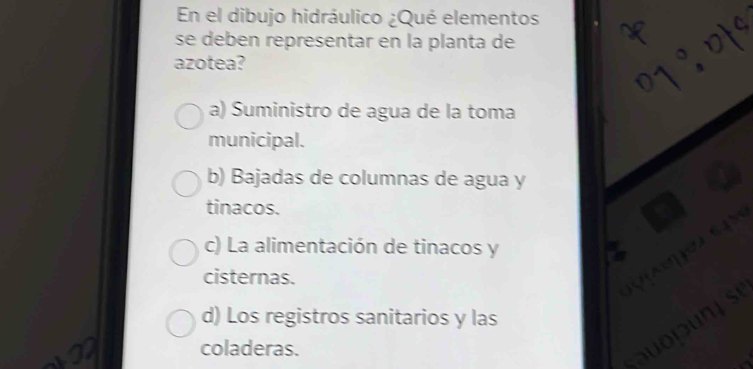 En el dibujo hidráulico ¿Qué elementos
se deben representar en la planta de
azotea?
a) Suministro de agua de la toma
municipal.
b) Bajadas de columnas de agua y
tinacos.
8
c) La alimentación de tinacos y
cisternas.
d) Los registros sanitarios y las
sự
coladeras.