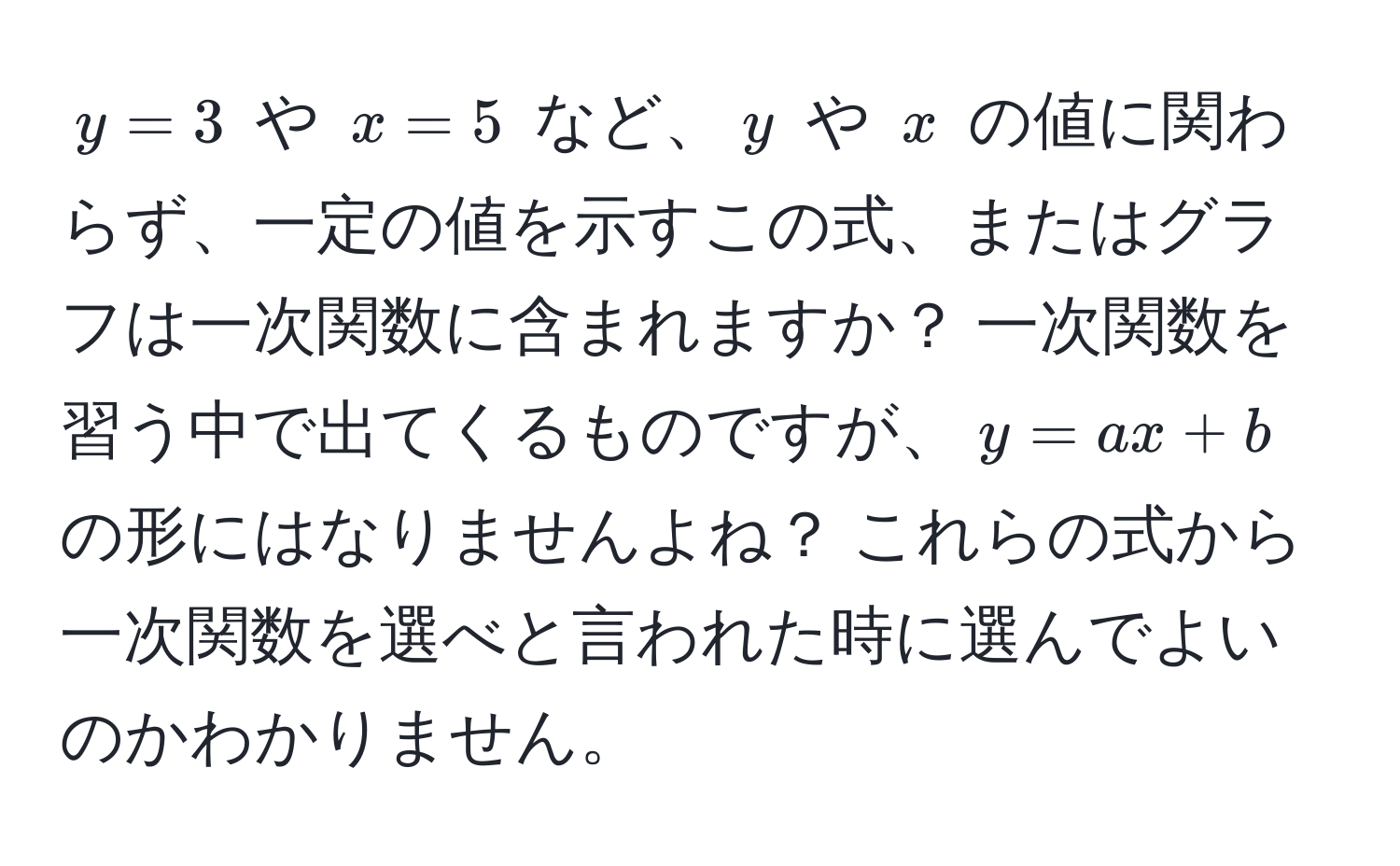 $y=3$ や $x=5$ など、$y$ や $x$ の値に関わらず、一定の値を示すこの式、またはグラフは一次関数に含まれますか？ 一次関数を習う中で出てくるものですが、$y=ax+b$ の形にはなりませんよね？ これらの式から一次関数を選べと言われた時に選んでよいのかわかりません。