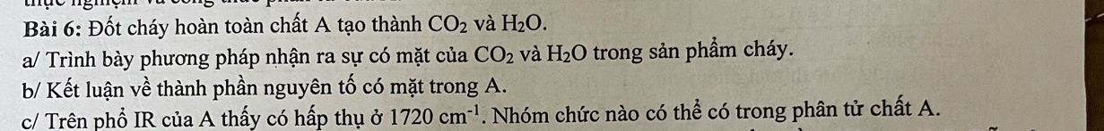 Đốt cháy hoàn toàn chất A tạo thành CO_2 và H_2O. 
a/ Trình bày phương pháp nhận ra sự có mặt của CO_2 và H_2O trong sản phầm cháy. 
b/ Kết luận về thành phần nguyên tố có mặt trong A. 
c/ Trên phổ IR của A thấy có hấp thụ ở 1720cm^(-1). Nhóm chức nào có thể có trong phân tử chất A.