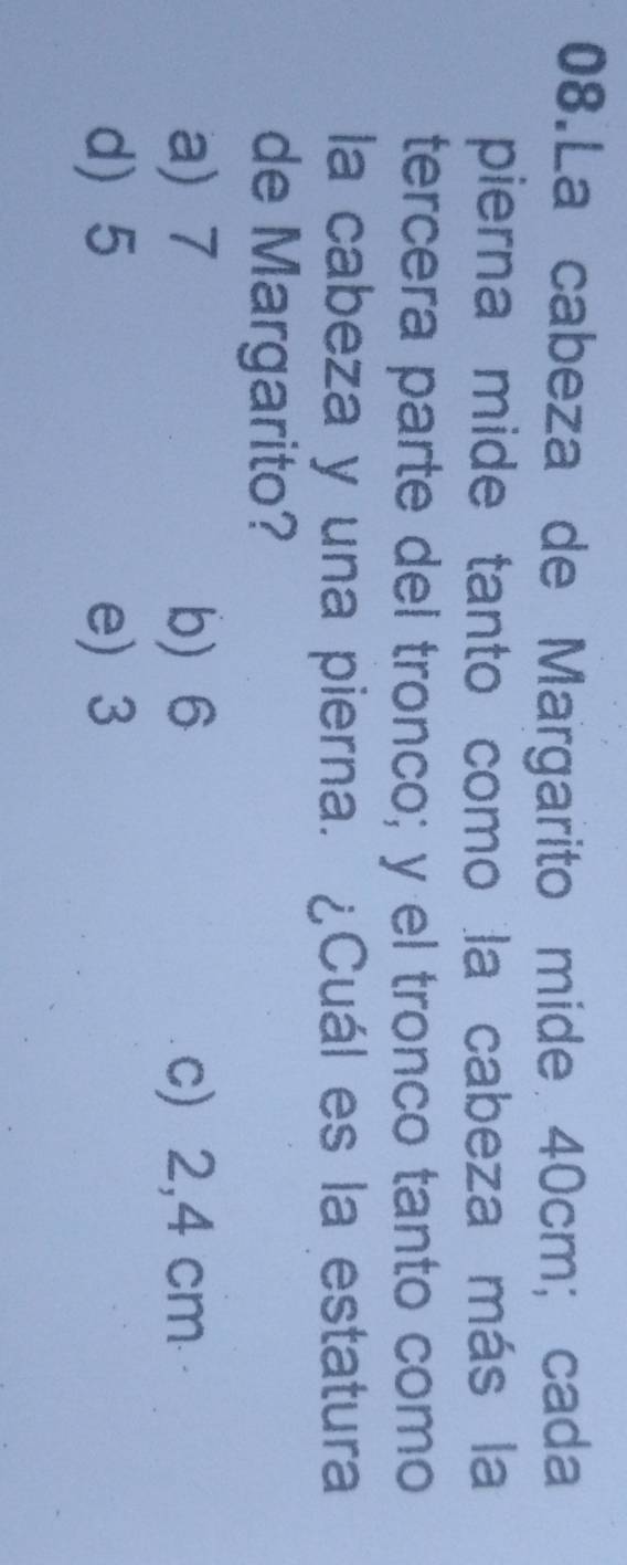 La cabeza de Margarito mide 40cm; cada
pierna mide tanto como la cabeza más la
tercera parte del tronco; y el tronco tanto como
la cabeza y una pierna. ¿Cuál es la estatura
de Margarito?
a) 7 b) 6 c) 2,4 cm
d) 5 e) 3