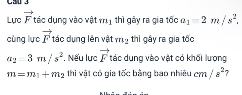 Cau 3
Lurcvector F tác dụng vào vật m_1 thì gây ra gia tốc a_1=2m/s^2, 
cùng lurcvector F tác dụng lên vật m_2 thì gây ra gia tốc
a_2=3m/s^2. Nếu lực vector F tác dụng vào vật có khối lượng
m=m_1+m_2 thì vật có gia tốc bằng bao nhiêu cm/s^2 ? 
A