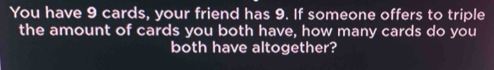 You have 9 cards, your friend has 9. If someone offers to triple 
the amount of cards you both have, how many cards do you 
both have altogether?