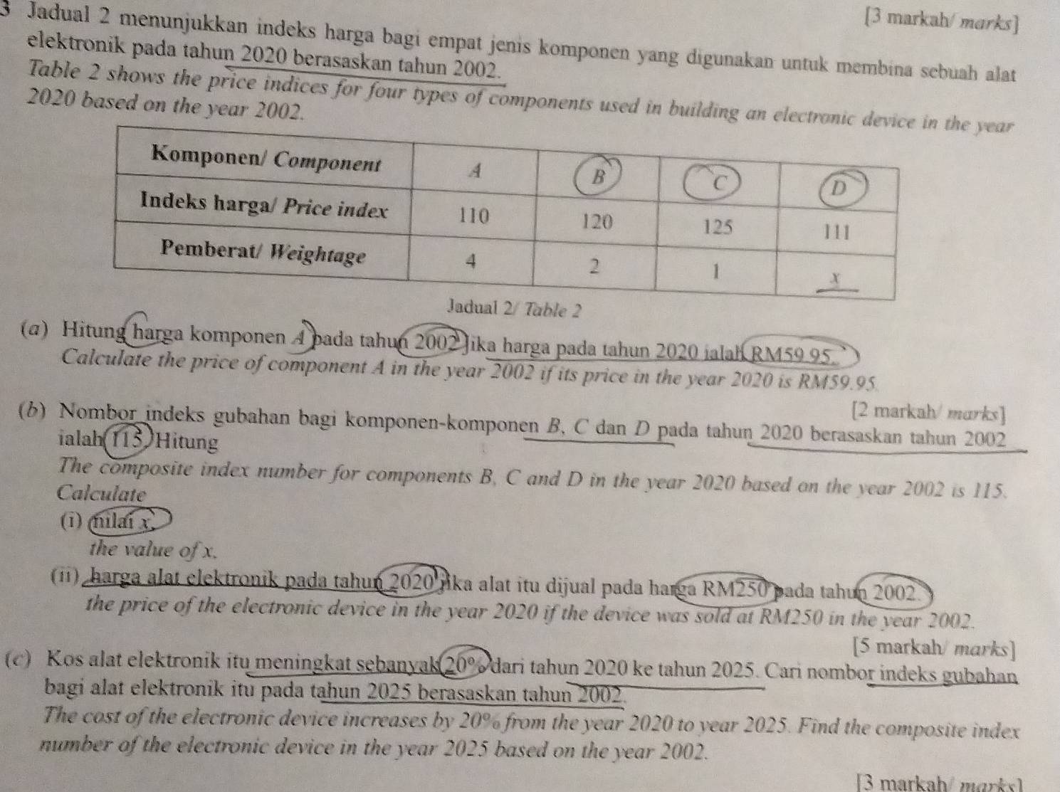 [3 markah/ marks] 
3 Jadual 2 menunjukkan indeks harga bagi empat jenis komponen yang digunakan untuk membina sebuah alat 
elektronik pada tahun 2020 berasaskan tahun 2002. 
Table 2 shows the price indices for four types of components used in building an electron year 
2020 based on the year 2002. 
(α) Hitung harga komponen A pada tahun 2002 Jika harga pada tahun 2020 jalah RM59.95. 
Calculate the price of component A in the year 2002 if its price in the year 2020 is RM59.95. 
[2 markah/ marks] 
(b) Nombor indeks gubahan bagi komponen-komponen B, C dan D pada tahun 2020 berasaskan tahun 2002 
ialah(115)Hitung 
The composite index number for components B, C and D in the year 2020 based on the year 2002 is 115. 
Calculate 
(i) milai x
the value of x. 
(i) harga alat elektronik pada tahun 2020 jika alat itu dijual pada harga RM250 pada tahun 2002. 
the price of the electronic device in the year 2020 if the device was sold at RM250 in the year 2002. 
[5 markah/ marks] 
(c) Kos alat elektronik itu meningkat sebanyak 20% dari tahun 2020 ke tahun 2025. Cari nombor indeks gubahan 
bagi alat elektronik itu pada tahun 2025 berasaskan tahun 2002. 
The cost of the electronic device increases by 20% from the year 2020 to year 2025. Find the composite index 
number of the electronic device in the year 2025 based on the year 2002. 
[3 markah/marks]