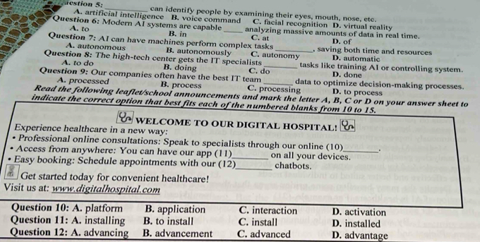 estion 5:_ can identify people by examining their eyes, mouth, nose, etc.
A. artificial intelligence B. voice command C. facial recognition D. virtual reality
Question 6: Modern AI systems are capable _analyzing massive amounts of data in real time.
A. to B. in C. at D. of
Question 7: AI can have machines perform complex tasks C. autonomy , saving both time and resources
A. autonomous B. autonomously D. automatic
Question 8: The high-tech center gets the IT specialists C. do_ tasks like training AI or controlling system.
A. to do B. doing D. done
Question 9: Our companies often have the best IT team _data to optimize decision-making processes.
A. processed B. process C. processing D. to process
Read the following leaflet/school announcements and mark the letter A, B, C or D on your answer sheet to
indicate the correct option that best fits each of the numbered blanks from 10 to 15.
WELCOME TO OUR DIGITAL HOSPITAL!
Experience healthcare in a new way:
Professional online consultations: Speak to specialists through our online (10) .
Access from anywhere: You can have our app (11)_ on all your devices.
Easy booking: Schedule appointments with our (12)_ chatbots.
Get started today for convenient healthcare!
Visit us at: www.digitalhospital.com
Question 10:A . platform B. application C. interaction D. activation
Question 11:A . installing B. to install C. install D. installed
Question 12:A . advancing B. advancement C. advanced D. advantage