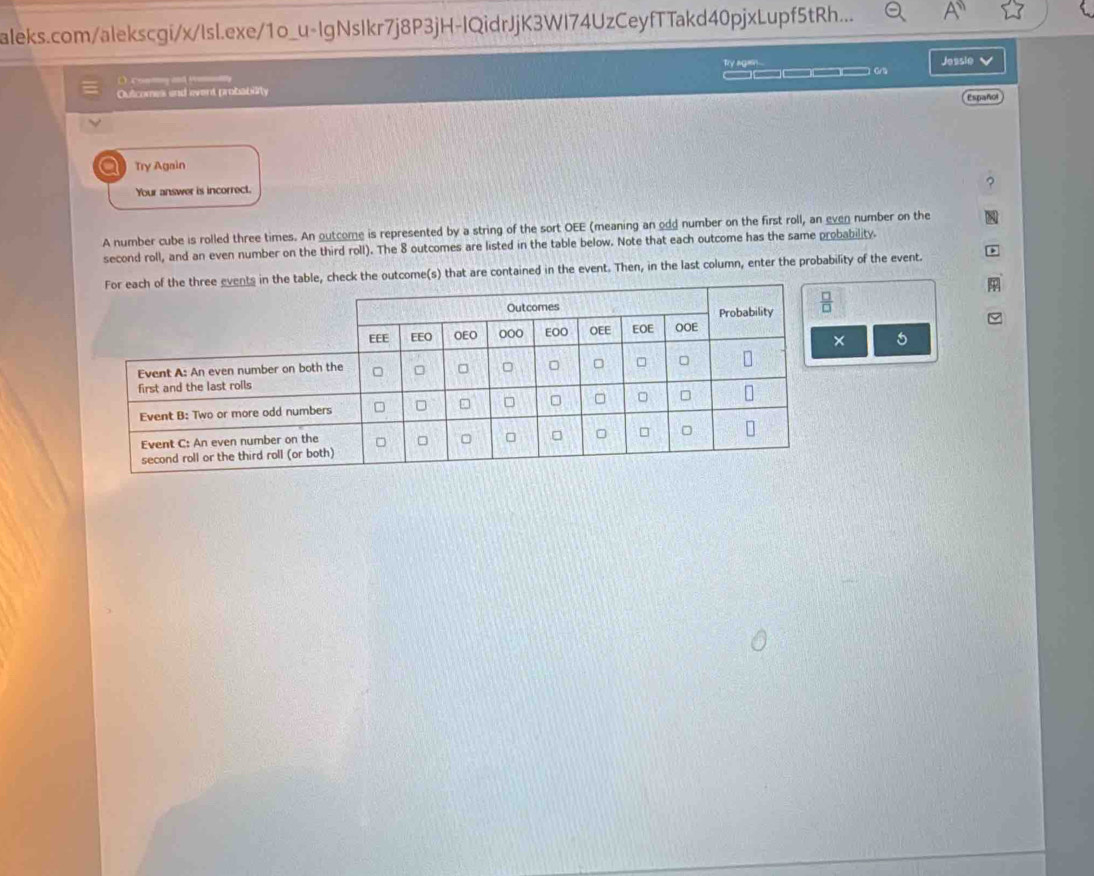 aleks.com/alekscgi/x/lsl.exe/1o_u-IgNsIkr7j8P3jH-IQidrJjK3WI74UzCeyfTTakd40pjxLupf5tRh...
Try agan...
Outcomes end event probability _____ Gra Jessie 
C ontng and y
Españo
a Try Again
Your answer is incorrect.
A number cube is rolled three times. An outcome is represented by a string of the sort OEE (meaning an odd number on the first roll, an even number on the
second roll, and an even number on the third roll). The 8 outcomes are listed in the table below. Note that each outcome has the same probability.
the outcome(s) that are contained in the event. Then, in the last column, enter the probability of the event.
× 5