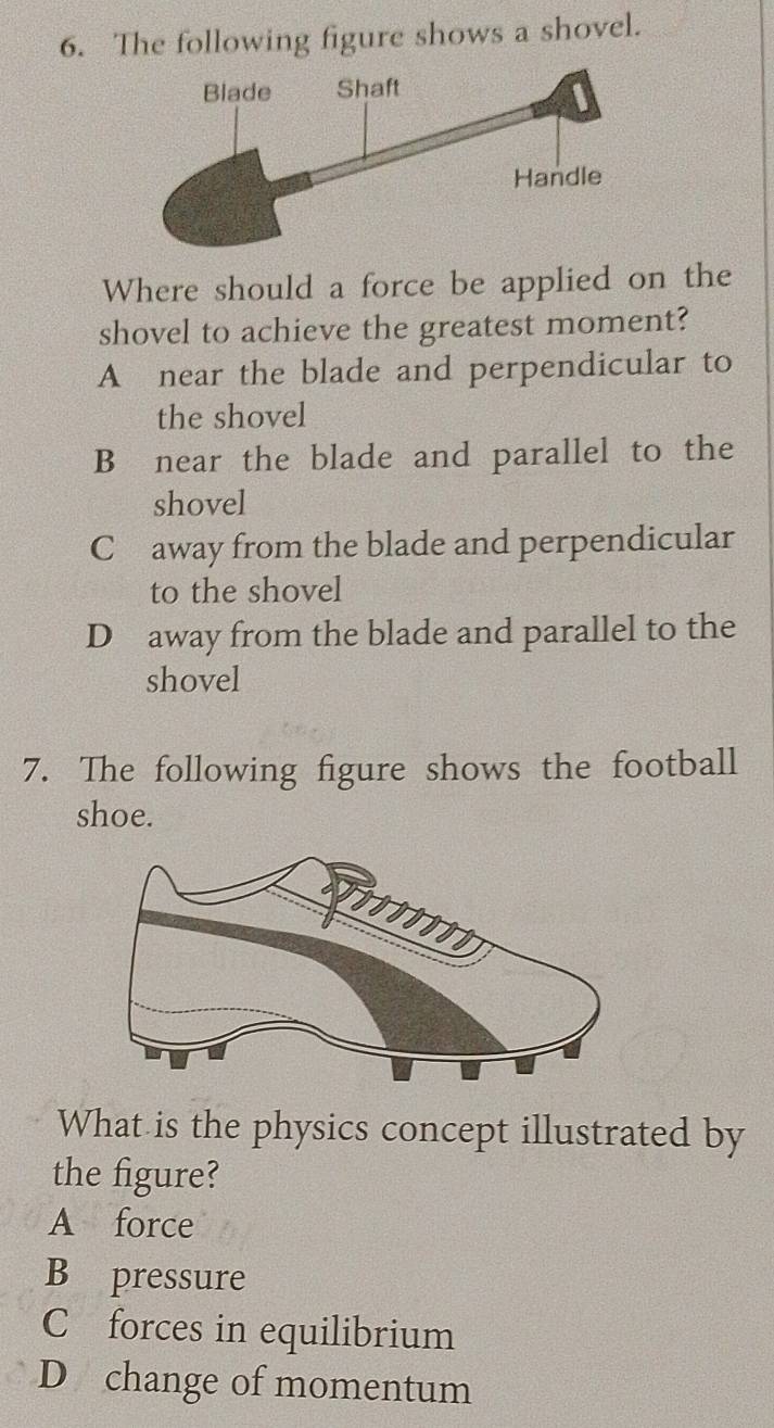 The following figure shows a shovel.
Where should a force be applied on the
shovel to achieve the greatest moment?
A near the blade and perpendicular to
the shovel
B near the blade and parallel to the
shovel
Cławay from the blade and perpendicular
to the shovel
D away from the blade and parallel to the
shovel
7. The following figure shows the football
shoe.
What is the physics concept illustrated by
the figure?
A force
B pressure
C forces in equilibrium
D change of momentum