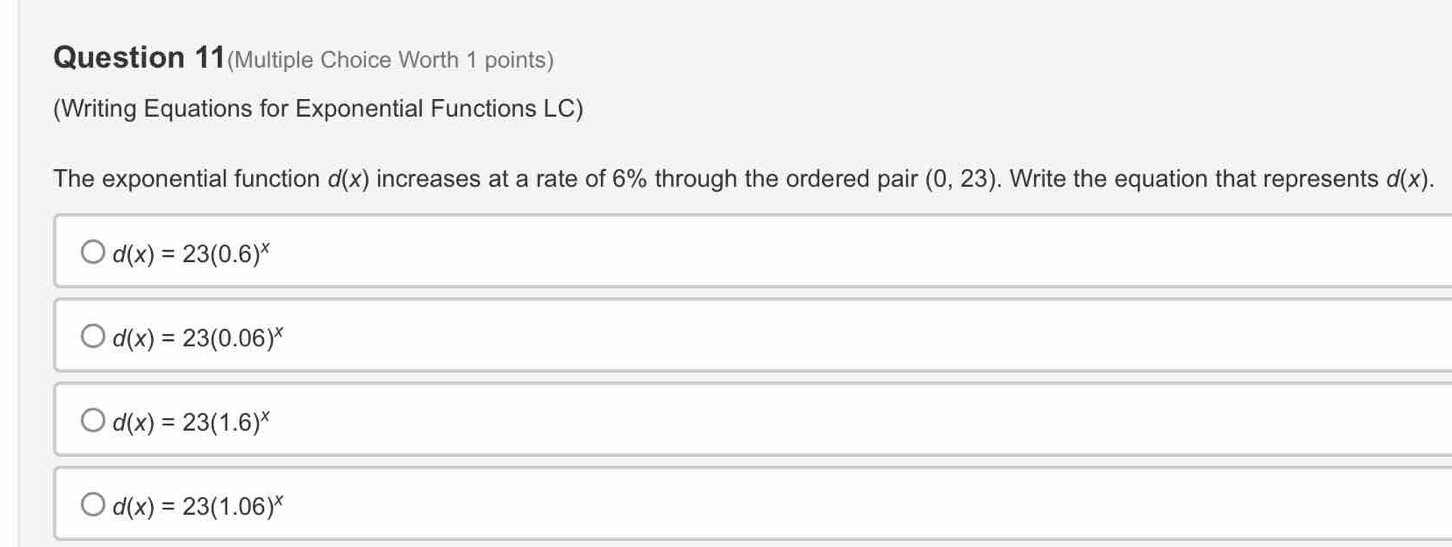 Question 11(Multiple Choice Worth 1 points)
(Writing Equations for Exponential Functions LC)
The exponential function d(x) increases at a rate of 6% through the ordered pair (0,23). Write the equation that represents d(x).
d(x)=23(0.6)^x
d(x)=23(0.06)^x
d(x)=23(1.6)^x
d(x)=23(1.06)^x