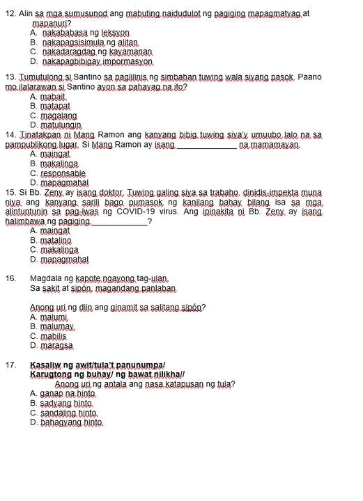 Alin sa mga sumusunod ang mabuting naidudulot ng pagiging mapagmatyag at
mapanuri?
A. nakababasa ng leksyon
B. nakapagsisimula ng alitan
C. nakadaragdag ng kayamanan
D. nakapagbibigay impormasyon
13. Tumutulong si Santino sa paglilinis ng simbahan tuwing wala sivang pasok, Paano
mo ilalarawan si Santino ayon sa pahayag na ito?
A. mabait
B. matapat
C. magalang
D. matulungin
14. Tinatakpan ni Mạng Ramon ang kanyang bibig tuwing siya'y umuubo lalo na sa
pampublikong lugar. Si Mạng Ramon ay isang _na mamamayan
A. maingat
B. makalinga
C. responsable
D. mapagmahal
15. Si Bb. Zeny ay isang doktor. Tuwing galing siva sa trabaho. dinidis-impekta muna
niya, ang kanyang sarili bago, pumasok, ng kanilang bahay bilang, isa sa mga
alintuntunin sa pag-iwas ng COVID-19 virus. Ang ipinakita ni Bb. Zeny ay isang
halimbawa ng pagiging_ ,
A. maingat
B. matalino
C. makalinga
D. mapagmahal
16. Magdala ng kapote ngayong tag-ulan.
Sa sakit at sipón, magandang panlaban
Anong uri ng djin ang ginamit sa salitang sipón?
A. malumi
B. malumay
C. mabilis
D. maragsa
17. Kasaliw ng awit/tula't panunumpa/
Karugtong ng buhay/ ng bawat nilikha//
Anong uri ng antala ang nasa katapusan ng tula?
A. ganap na hinto
B. sadyang hinto.
C. sandaling hinto
D. bahagyang hinto