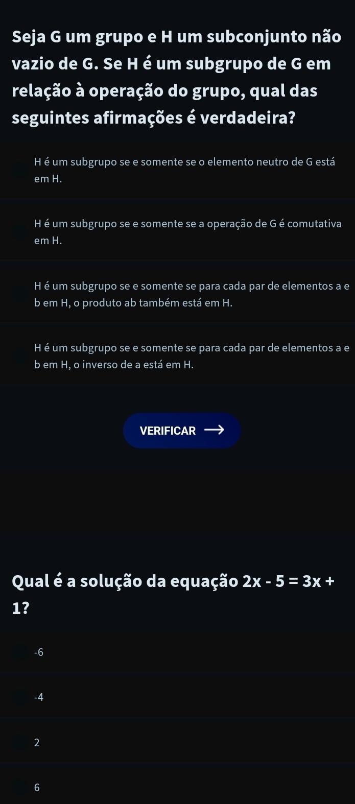 Seja G um grupo e H um subconjunto não
vazio de G. Se H é um subgrupo de G em
relação à operação do grupo, qual das
seguintes afirmações é verdadeira?
H é um subgrupo se e somente se o elemento neutro de G está
em H.
H é um subgrupo se e somente se a operação de G é comutativa
em H.
H é um subgrupo se e somente se para cada par de elementos a e
b em H, o produto ab também está em H.
H é um subgrupo se e somente se para cada par de elementos a e
b em H, o inverso de a está em H.
VERIFICAR
Qual é a solução da equação 2x-5=3x +
1?
-6
-4
2
6