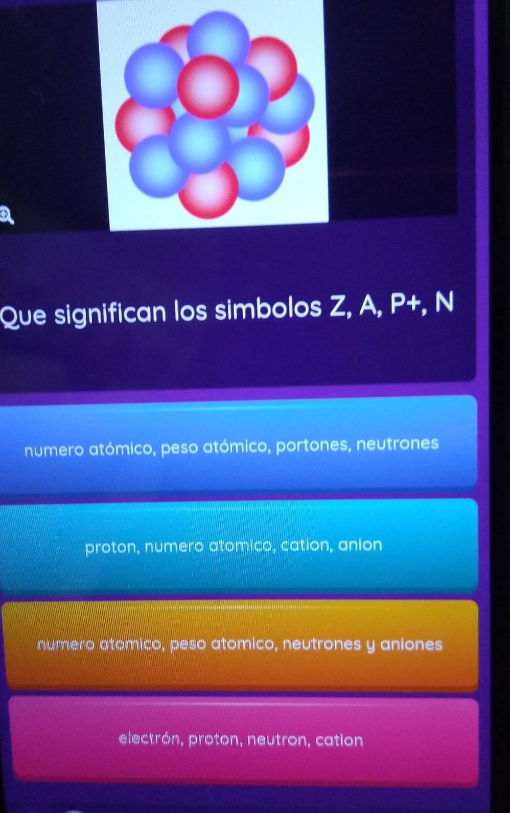 Que significan los simbolos Z, A, P+, N
numero atómico, peso atómico, portones, neutrones
proton, numero atomico, cation, anion
numero atomico, peso atomico, neutrones y aniones
electrón, proton, neutron, cation