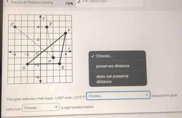 Practice & Problem-Solving 78% ∠ 3-4 : Lesson Quiz
Choose...
preserves distance
does not preserve
distance
。
The glide reflection that maps △ DEF onto △ D'E'F' Choose... because the glide
reflection Choose... ^ a rigid transformation.