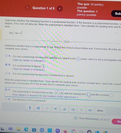 This quiz: 34 point(s)
Question 1 of 8 This question: 4 possible
point(s) possible Sub
Determine whether the following function is a polynomial function. If the function is a polynomial function, s
degree. If it is not, tell why not. Write the polynomial in standard form. Then identify the leading term and th
term.
f(x)=4x+x^3
Determine whether f(x) is a polynomial or not. Select the correct choice below and, if necessary, fill in the an
complete your choice.
A. It is not a polynomial because the variable x is raised to the □ power, which is not a nonnegative in
(Type an integer or a fraction.)
B. It is a polynomial of degree 3
(Type an inleger or a fraction.)
C. Il is not a polynomial because the constant ferm is absent
Wrile the polynomial in standard form. Then identify the leading term and the constant term. Select the correct
below and, if necessary, fill in the answer box to complete your choice.
A The polynomial in standard form is f(x)=x^3+4x with the leading term □ and the constant □. 
(Use integers or fractions for any numbers in the expressions)
B. The function is not a polynomial.
 3/4  8 2/4  8° |□ | sqrt(□ ) sqrt[4](a) 1. (0,4) Mora
Time Remaining: 00:38:57 Ne