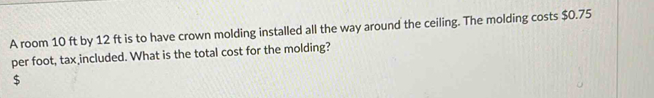 A room 10 ft by 12 ft is to have crown molding installed all the way around the ceiling. The molding costs $0.75
per foot, tax included. What is the total cost for the molding?
$