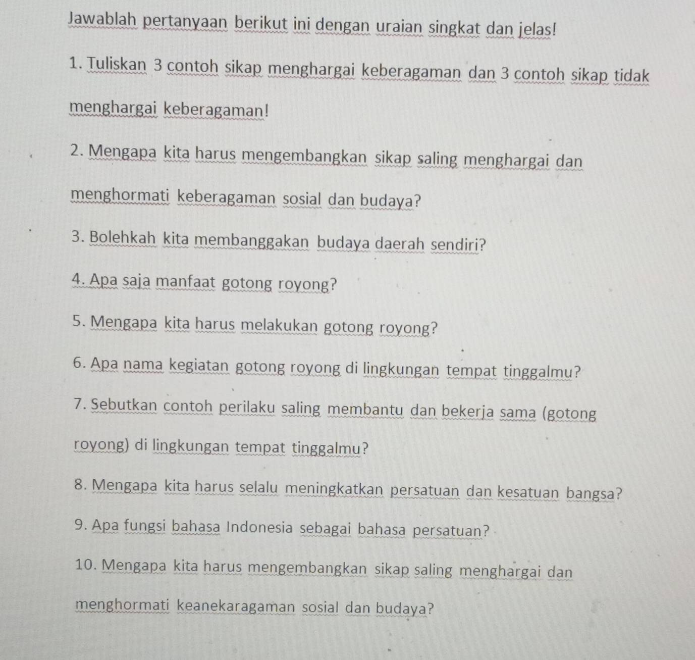 Jawablah pertanyaan berikut ini dengan uraian singkat dan jelas! 
1. Tuliskan 3 contoh sikap menghargai keberagaman dan 3 contoh sikap tidak 
menghargai keberagaman! 
2. Mengapa kita harus mengembangkan sikap saling menghargai dan 
menghormati keberagaman sosial dan budaya? 
3. Bolehkah kita membanggakan budaya daerah sendiri? 
4. Apa saja manfaat gotong royong? 
5. Mengapa kita harus melakukan gotong royong? 
6. Apa nama kegiatan gotong royong di lingkungan tempat tinggalmu? 
7. Sebutkan contoh perilaku saling membantu dan bekerja sama (gotong 
royong) di lingkungan tempat tinggalmu? 
8. Mengapa kita harus selalu meningkatkan persatuan dan kesatuan bangsa? 
9. Apa fungsi bahasa Indonesia sebagai bahasa persatuan? 
10. Mengapa kita harus mengembangkan sikap saling menghargai dan 
menghormati keanekaragaman sosial dan budaya?