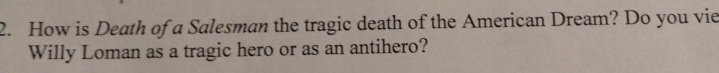 How is Death of a Salesman the tragic death of the American Dream? Do you vie 
Willy Loman as a tragic hero or as an antihero?