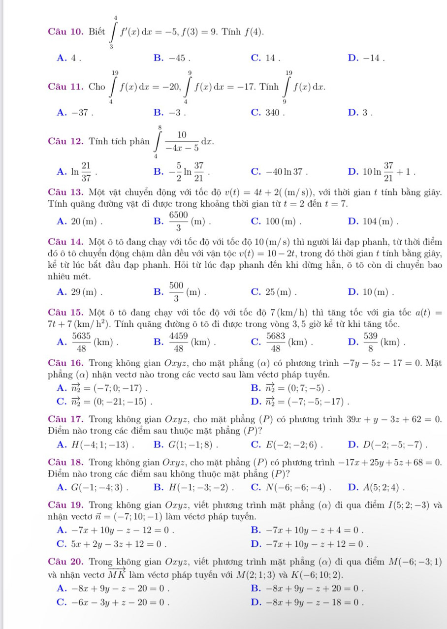 Biết ∈tlimits _3^(4f'(x)dx=-5,f(3)=9. Tính f(4).
A. 4 . B. -45 . C. 14 . D. -14 .
Câu 11. Cho ∈tlimits _4^(19)f(x)dx=-20,∈tlimits _4^9f(x)dx=-17. Tính ∈tlimits _9^(19)f(x)dx.
A. -37 . B. -3 . C. 340 . D. 3 .
Câu 12. Tính tích phân ∈tlimits _4^8frac 10)-4x-5dx.
A. ln  21/37 . B. - 5/2 ln  37/21 . C. -40 ln 37 . D. 10ln  37/21 +1.
Câu 13. Một vật chuyển động với tốc độ v(t)=4t+2((m/s)) , với thời gian t tính bằng giây.
Tính quãng đường vật đi được trong khoảng thời gian từ t=2 đến t=7.
A. 20(m). B.  6500/3 (m). C. 100(1 m) . D. 104(m).
Câu 14. Một ô tô đang chạy với tốc độ với tốc độ 10 (m/s) thì người lái đạp phanh, từ thời điểm
đó ô tô chuyển động chậm dần đều với vận tộc v(t)=10-2t , trong đó thời gian t tính bằng giây,
kể từ lúc bắt đầu đạp phanh. Hỏi từ lúc đạp phanh đến khi dừng hẳn, ô tô còn di chuyển bao
nhiêu mét.
A. 29(m). B.  500/3 (m). C. 25(m). D. 10(m).
Câu 15. Một ô tô đang chạy với tốc độ với tốc độ 7(km/h) thì tăng tốc với gia tốc a(t)=
7t+7(km/h^2). Tính quãng đường ô tô đi được trong vòng 3, 5 giờ ke^(frac 7)e từ khi tăng tốc.
A.  5635/48 (km). B.  4459/48 (km). C.  5683/48 (km). D.  539/8 (km).
Câu 16. Trong không gian Oxyz, cho mặt phẳng (α) có phương trình -7y-5z-17=0. Mặt
phẳng (α) nhận vectơ nào trong các vectơ sau làm véctơ pháp tuyến.
A. vector n_2=(-7;0;-17). B. vector n_2=(0;7;-5).
C. vector n_2=(0;-21;-15). D. vector n_2=(-7;-5;-17).
Câu 17. Trong không gian Oxyz, cho mặt phẳng (P) có phương trình 39x+y-3z+62=0.
Diểm nào trong các điểm sau thuộc mặt phẳng (P)?
A. H(-4;1;-13). B. G(1;-1;8). C. E(-2;-2;6). D. D(-2;-5;-7).
Câu 18. Trong không gian Oxyz, cho mặt phẳng (P) có phương trình -17x+25y+5z+68=0.
Điểm nào trong các điểm sau không thuộc mặt phẳng (P)?
A. G(-1;-4;3). B. H(-1;-3;-2). C. N(-6;-6;-4). D. A(5;2;4).
Câu 19. Trong không gian Oxyz, viết phương trình mặt phẳng (α) đi qua điểm I(5;2;-3) và
nhận vectơ vector n=(-7;10;-1) làm véctơ pháp tuyến.
A. -7x+10y-z-12=0. B. -7x+10y-z+4=0.
C. 5x+2y-3z+12=0. D. -7x+10y-z+12=0.
Câu 20. Trong không gian Oxyz, viết phương trình mặt phẳng (α) đi qua điểm M(-6;-3;1)
và nhận vectơ vector MK làm véctơ pháp tuyến với M(2;1;3) và K(-6;10;2).
A. -8x+9y-z-20=0. B. -8x+9y-z+20=0.
C. -6x-3y+z-20=0. D. -8x+9y-z-18=0.