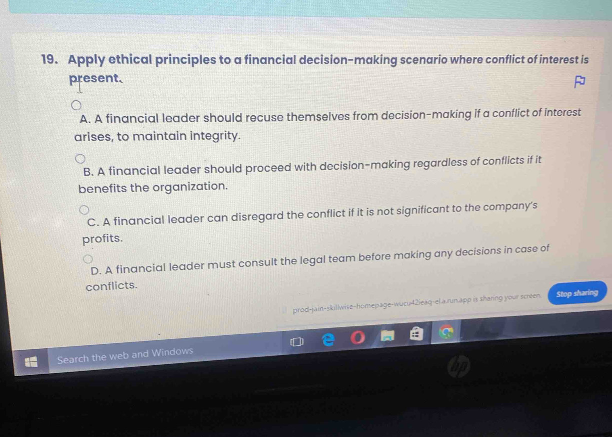 Apply ethical principles to a financial decision-making scenario where conflict of interest is
present.
A. A financial leader should recuse themselves from decision-making if a conflict of interest
arises, to maintain integrity.
B. A financial leader should proceed with decision-making regardless of conflicts if it
benefits the organization.
C. A financial leader can disregard the conflict if it is not significant to the company's
profits.
D. A financial leader must consult the legal team before making any decisions in case of
conflicts.
prod-jain-skillwise-homepage-wucu42ieaq-el.a.run.app is sharing your screen. Stop sharing
Search the web and Windows