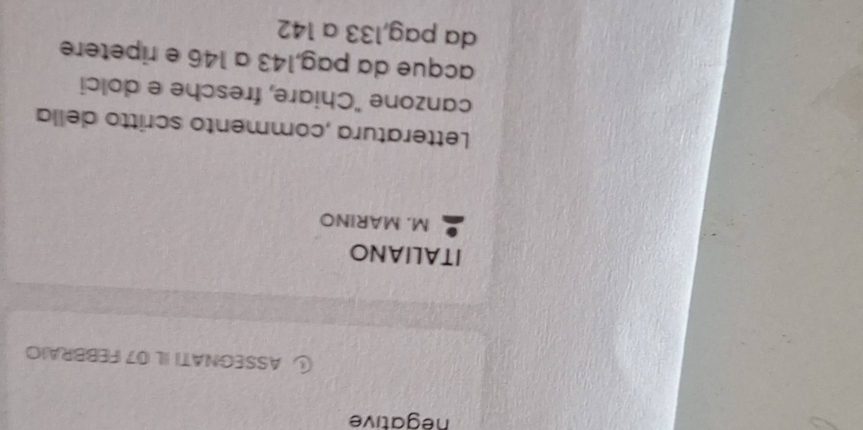 negative 
ASSEGNATI IL 07 FEBBRAIO 
ITALIANO 
M. MARINO 
Letteratura ,commento scritto della 
canzone "Chiare, fresche e dolci 
acque da pag, 143 a 146 e ripetere 
da pag, 133 a 142