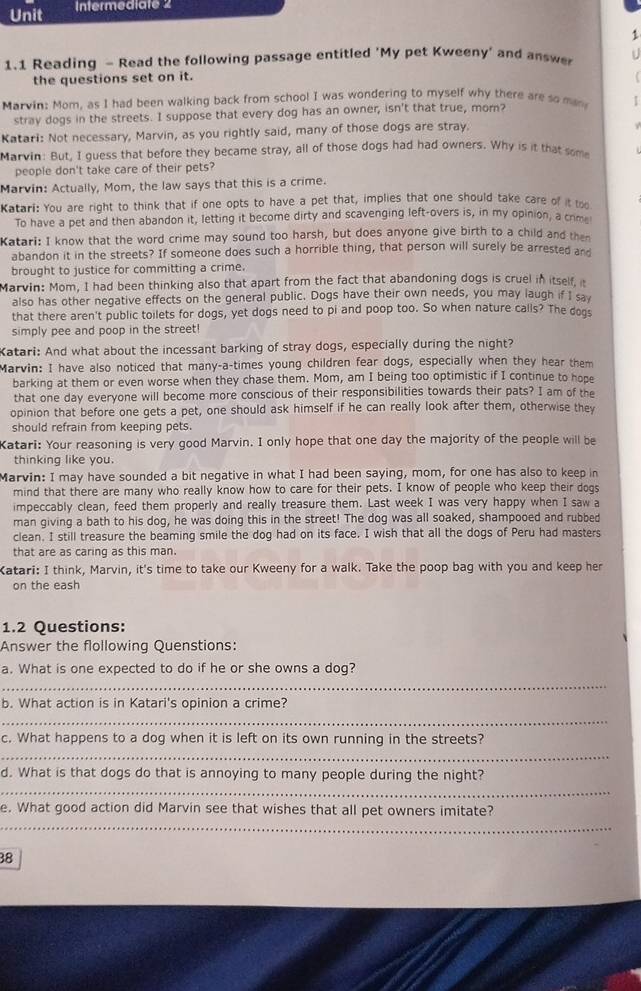 Unit Intermediate 2
1
1.1 Reading - Read the following passage entitled 'My pet Kweeny' and answe U
the questions set on it.
Marvin: Mom, as I had been walking back from school I was wondering to myself why there are so man |
stray dogs in the streets. I suppose that every dog has an owner, isn't that true, mom?
Katari: Not necessary, Marvin, as you rightly said, many of those dogs are stray.
Marvin: But. I quess that before they became stray, all of those dogs had had owners. Why is it that some
people don't take care of their pets?
Marvin: Actually, Mom, the law says that this is a crime.
Katari: You are right to think that if one opts to have a pet that, implies that one should take care of it too
To have a pet and then abandon it, letting it become dirty and scavenging left-overs is, in my opinion, a crm
Katari: I know that the word crime may sound too harsh, but does anyone give birth to a child and thn
abandon it in the streets? If someone does such a horrible thing, that person will surely be arrested and
brought to justice for committing a crime.
Marvin: Mom, I had been thinking also that apart from the fact that abandoning dogs is cruel in itself. 
also has other negative effects on the general public. Dogs have their own needs, you may laugh if I sa
that there aren't public toilets for dogs, yet dogs need to pi and poop too. So when nature calls? The doos
simply pee and poop in the street!
Katari: And what about the incessant barking of stray dogs, especially during the night?
Marvin: I have also noticed that many-a-times young children fear dogs, especially when they hear them
barking at them or even worse when they chase them. Mom, am I being too optimistic if I continue to hope
that one day everyone will become more conscious of their responsibilities towards their pats? I am of the
opinion that before one gets a pet, one should ask himself if he can really look after them, otherwise they
should refrain from keeping pets.
Katari: Your reasoning is very good Marvin. I only hope that one day the majority of the people will be
thinking like you.
Marvin: I may have sounded a bit negative in what I had been saying, mom, for one has also to keep in
mind that there are many who really know how to care for their pets. I know of people who keep their dogs
impeccably clean, feed them properly and really treasure them. Last week I was very happy when I saw a
man giving a bath to his dog, he was doing this in the street! The dog was all soaked, shampooed and rubbed
clean. I still treasure the beaming smile the dog had on its face. I wish that all the dogs of Peru had masters
that are as caring as this man.
Katari: I think, Marvin, it's time to take our Kweeny for a walk. Take the poop bag with you and keep her
on the eash
1.2 Questions:
Answer the flollowing Quenstions:
_
a. What is one expected to do if he or she owns a dog?
b. What action is in Katari's opinion a crime?
_
c. What happens to a dog when it is left on its own running in the streets?
_
_
d. What is that dogs do that is annoying to many people during the night?
_
e. What good action did Marvin see that wishes that all pet owners imitate?
38