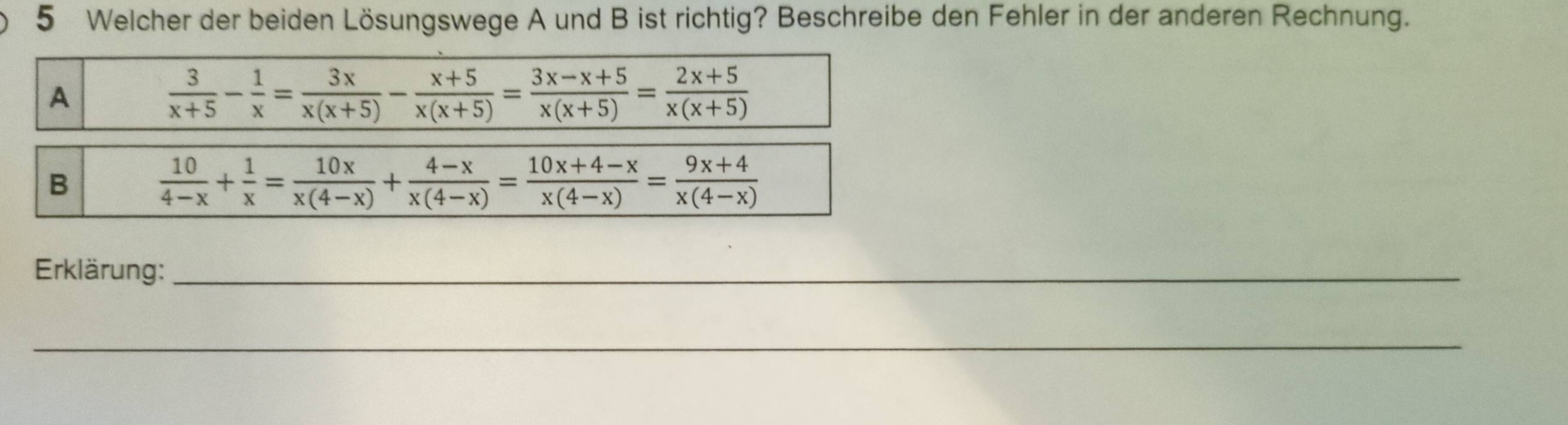 Welcher der beiden Lösungswege A und B ist richtig? Beschreibe den Fehler in der anderen Rechnung.
A
 3/x+5 - 1/x = 3x/x(x+5) - (x+5)/x(x+5) = (3x-x+5)/x(x+5) = (2x+5)/x(x+5) 
B
 10/4-x + 1/x = 10x/x(4-x) + (4-x)/x(4-x) = (10x+4-x)/x(4-x) = (9x+4)/x(4-x) 
Erklärung:_
_