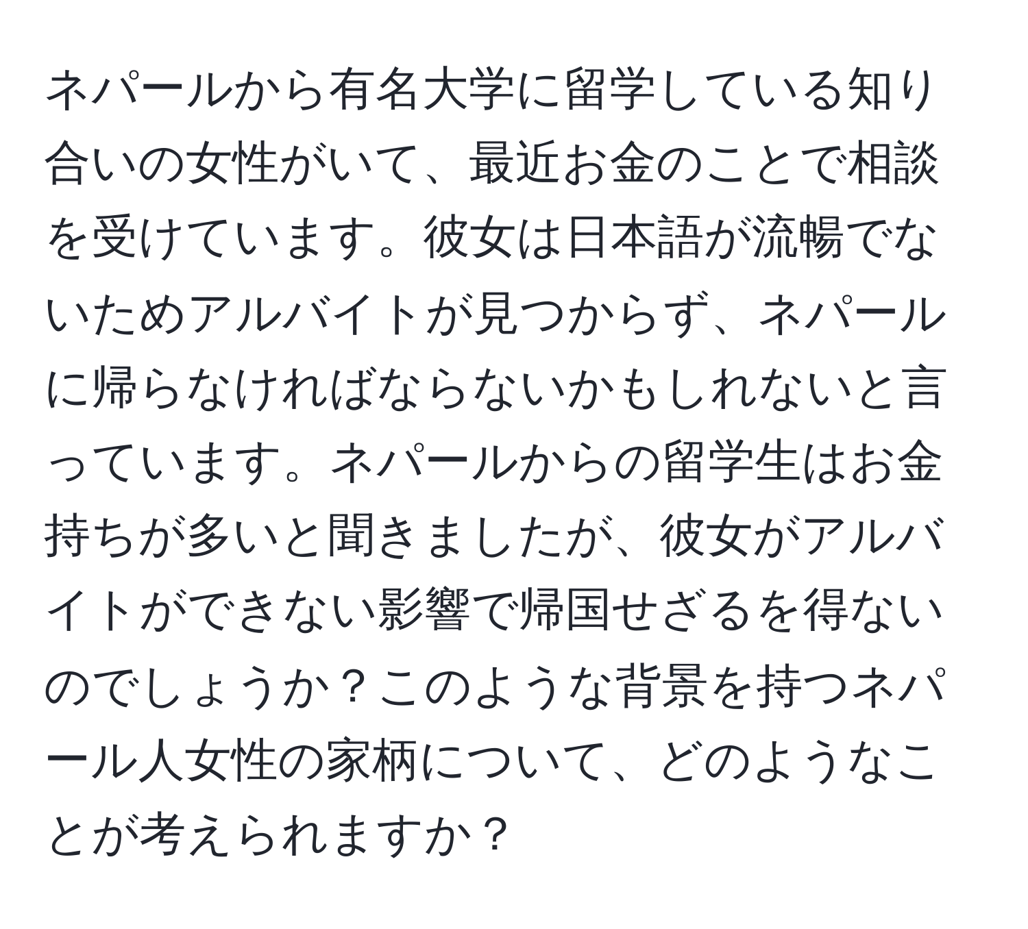 ネパールから有名大学に留学している知り合いの女性がいて、最近お金のことで相談を受けています。彼女は日本語が流暢でないためアルバイトが見つからず、ネパールに帰らなければならないかもしれないと言っています。ネパールからの留学生はお金持ちが多いと聞きましたが、彼女がアルバイトができない影響で帰国せざるを得ないのでしょうか？このような背景を持つネパール人女性の家柄について、どのようなことが考えられますか？