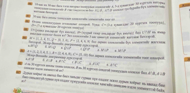 0 1Ο-аас нх 3θ-алς бага тэгши натурадαποонνναίен олонлогнйг イ, 3-д хуваагдлаг 3Ο хурτλιх натурал X''''
тоонуудшн длонлогніг в гэктмаэглэеэн бол А∪ B. А∩В олонлогтуе бурніη бух элементнйr
жarcaаж бιчрɔί.
87 30-аас бага анхны τοонуудьн олонлогнйн хлеменτηθη τooг ол
88 Oгсон олонлогуудын огεлолшаыг олоорой. Υунд: C= 3-д хуваагдлаг 20 хуртаιх тоонууд,
D=(7-ax) уваагдлаг 20 хургэαх τοонууπ)
8? U= усанд амьларлаг бух амьтал, H= хуурайгазар амьлардаг бух амьтадή бол ひ∩Η нь ямар
амьтдьн олонлог бαлох вэ? Энэ олонлогніη 3-аас цθθнгуй злементηйг жагсааж бнчээрэй.
90 M= 1,2,4,5 ,Q= 0,3,6 ,P= 2,4,6,8 бοл лараах олонлогнйн бух злементиüг жагсааж
бπюэрэй. Эйлер-Ветишίн днаграммаар дγрелээрэй.
aMQ σ. M∪ Q B. Q∪ P r Q∩ P
A= 1,2,3,4,5, ,B= 2,4,6,8 ,C= 5,10 α. M∪ P e M∩ P
Эйлер-Βенннίн днаграммааρ дγрелэоρэίί бол лараах олонлогнйн меменτηйη τοοг οлоорой.

a 40 6. A∪ B B. B∩ C r B∪ C ,n, A∪ C e. A∩ C
9 A нь 30 хуртлах анхны тооныαлонлог, Β нь 30 хурτлιх сондгой тοонуудын олонлог бол Α∩B, олонлoг хзэΗ आемeHттə вɔ? A∪ B
Турын хοξрыгиьавахалбне бнеэ таньлаг гурван хун олдлοг эевэа дурыη хоξрыг нь авахад бне
83?
бнеэ таньлаггуй гурван хун олдлог хумууснйн олонлог хамгийн цθθндθθ хэдэн элементтэй байх