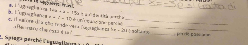 Perche? 
éta le seguenti frasi. 
a. L’uguaglianza 14x+x=15x è un'identità perché 
b. L’uguaglianza x+7=10 è un'equazione perché_ 
_ 
c. Il valore di x che rende vera l’uguaglianza 5x=20 _ è soltanto 
affermare che essa è un' 
_, perció possiamo 
. 
2. Spiega perché l'uguaglianza