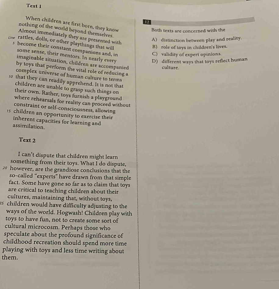 Text 1
12
When children are first born, they know
nothing of the world beyond themselves.
Both texts are concerned with the
Almost immediately they are presented with
A) distinction between play and reality.
tne rattles, dolls, or other playthings that will
B)role of toys in children's lives.
s become their constant companions and, in
C) validity of expert opinions.
some sense, their mentors. In nearly every
D) different ways that toys reflect human
imaginable situation, children are accompanied
culture.
by toys that perform the vital role of reducing a
complex universe of human culture to terms
10 that they can readily apprehend. It is not that
children are unable to grasp such things on
their own. Rather, toys furnish a playground
where rehearsals for reality can proceed without
constraint or self-consciousness, allowing
15 children an opportunity to exercise their
inherent capacities for learning and
assimilation.
Text 2
I can’t dispute that children might learn
something from their toys. What I do dispute,
20 however, are the grandiose conclusions that the
so-called “experts” have drawn from that simple
fact. Some have gone so far as to claim that toys
are critical to teaching children about their
cultures, maintaining that, without toys,
25 children would have difficulty adjusting to the
ways of the world. Hogwash! Children play with
toys to have fun, not to create some sort of
cultural microcosm. Perhaps those who
speculate about the profound significance of
childhood recreation should spend more time
playing with toys and less time writing about
them.