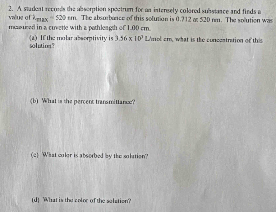 A student records the absorption spectrum for an intensely colored substance and finds a 
value of lambda _max=520nm. The absorbance of this solution is 0.712 at 520 nm. The solution was 
measured in a cuvette with a pathlength of 1.00 cm. 
(a) If the molar absorptivity is 3.56* 10^3L/mo cn , what is the concentration of this 
solution? 
(b) What is the percent transmittance? 
(c) What color is absorbed by the solution? 
(d) What is the color of the solution?