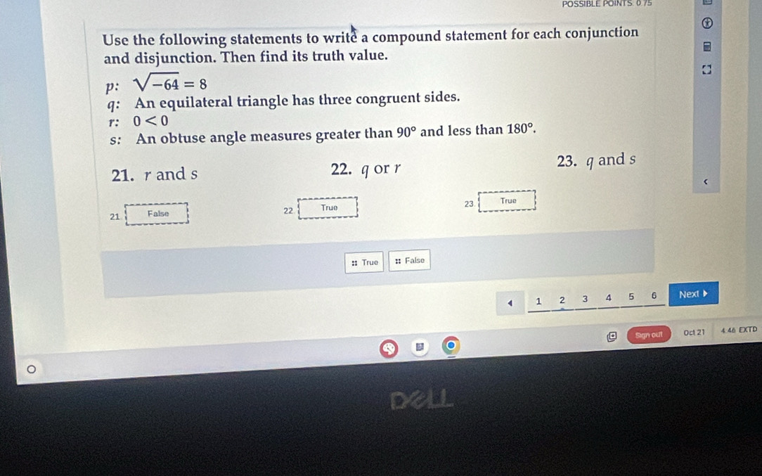 POSSIBLE POINTS. 0.75
Use the following statements to write a compound statement for each conjunction 
and disjunction. Then find its truth value. 
p: sqrt(-64)=8
q : An equilateral triangle has three congruent sides. 
r: 0<0</tex> 
s: An obtuse angle measures greater than 90° and less than 180°. 
21. r and s 22. q or r 23. q and s
23 
21 False 
22 Truo True 
:: True : False
4 1 2 3 4 5 6 Next▶ 
Sign out Oct 21 4.46 EXTD